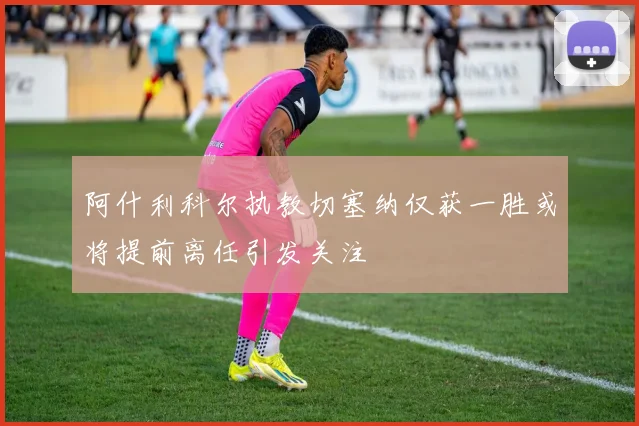 阿什利科尔执教切塞纳仅获一胜或将提前离任引发关注
