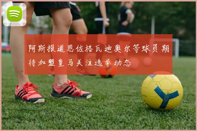 阿斯报道恩佐格瓦迪奥尔等球员期待加盟皇马关注选举动态