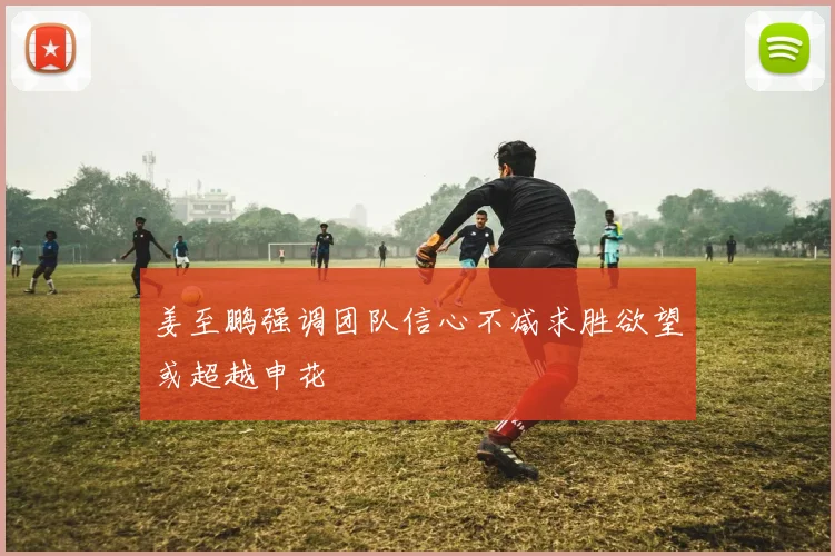 姜至鹏强调团队信心不减求胜欲望或超越申花