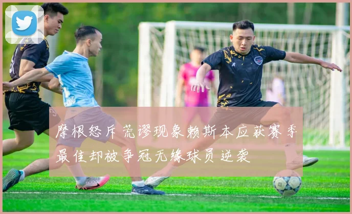 摩根怒斥荒谬现象赖斯本应获赛季最佳却被争冠无缘球员逆袭