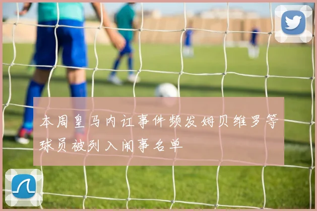 本周皇马内讧事件频发姆贝维罗等球员被列入闹事名单