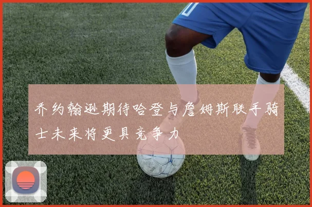 乔约翰逊期待哈登与詹姆斯联手骑士未来将更具竞争力