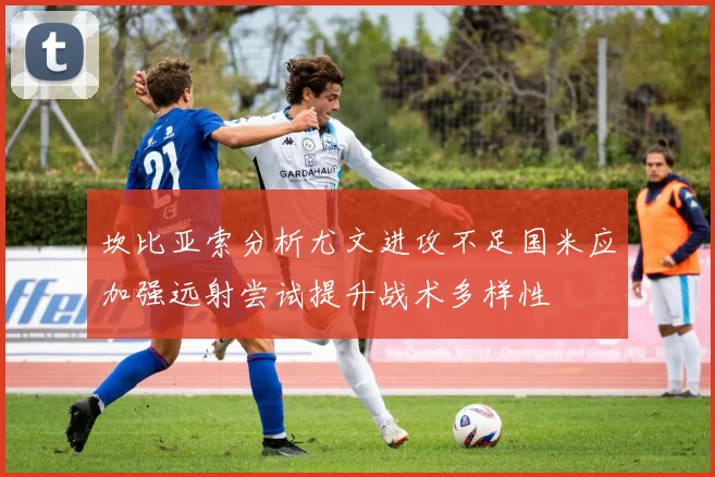 坎比亚索分析尤文进攻不足国米应加强远射尝试提升战术多样性