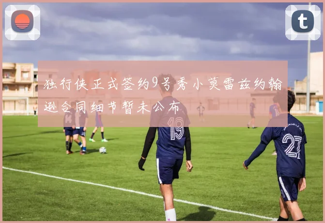 独行侠正式签约9号秀小莫雷兹约翰逊合同细节暂未公布