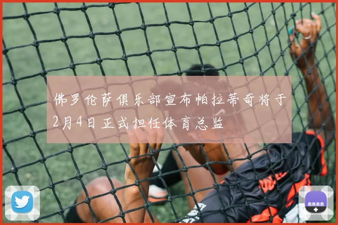佛罗伦萨俱乐部宣布帕拉蒂奇将于2月4日正式担任体育总监