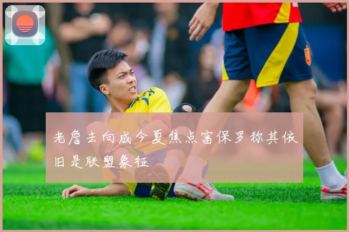 老詹去向成今夏焦点富保罗称其依旧是联盟象征