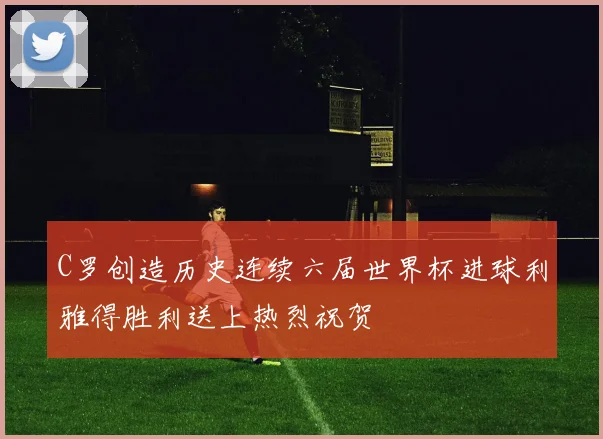 C罗创造历史连续六届世界杯进球利雅得胜利送上热烈祝贺
