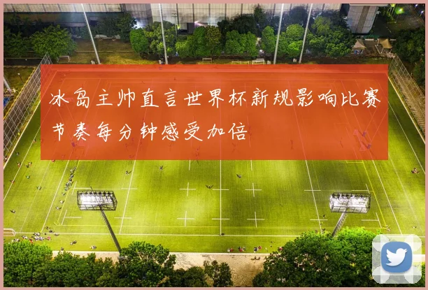 冰岛主帅直言世界杯新规影响比赛节奏每分钟感受加倍