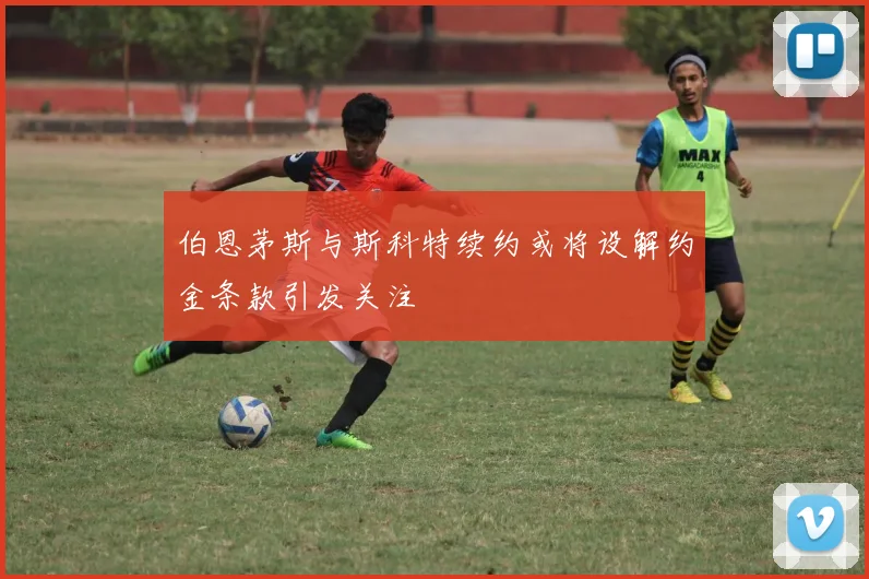 伯恩茅斯与斯科特续约或将设解约金条款引发关注