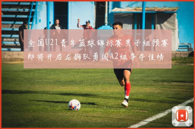 全国U21青年篮球锦标赛男子组预赛即将开启龙狮队勇闯A2组争夺佳绩