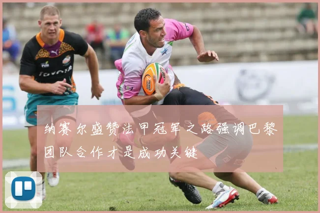 纳赛尔盛赞法甲冠军之路强调巴黎团队合作才是成功关键