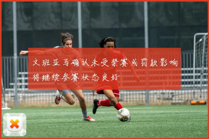 文班亚马确认未受禁赛或罚款影响将继续参赛状态良好