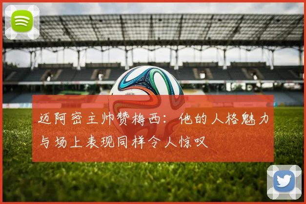 迈阿密主帅赞梅西：他的人格魅力与场上表现同样令人惊叹