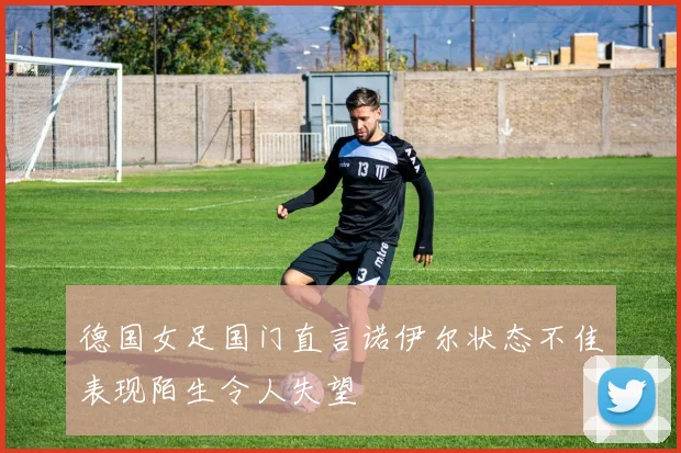 德国女足国门直言诺伊尔状态不佳表现陌生令人失望