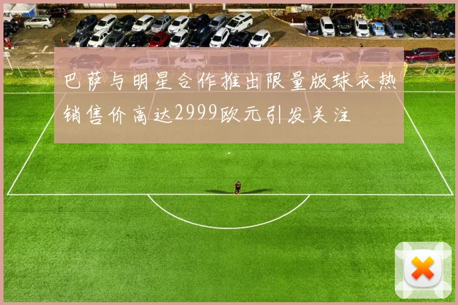 巴萨与明星合作推出限量版球衣热销售价高达2999欧元引发关注