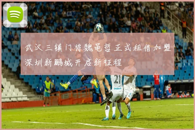 武汉三镇门将魏黾哲正式租借加盟深圳新鹏城开启新征程