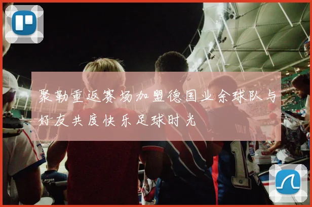 聚勒重返赛场加盟德国业余球队与好友共度快乐足球时光