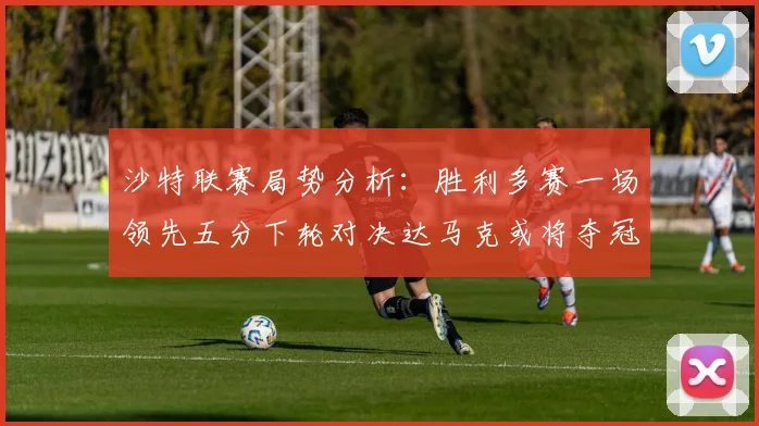 沙特联赛局势分析：胜利多赛一场领先五分下轮对决达马克或将夺冠