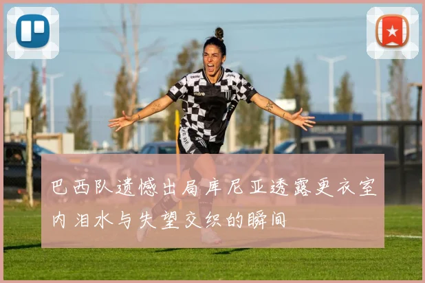 巴西队遗憾出局库尼亚透露更衣室内泪水与失望交织的瞬间