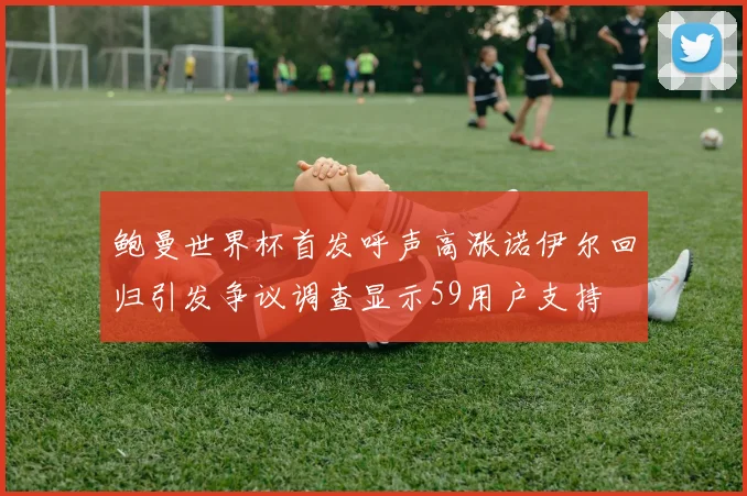 鲍曼世界杯首发呼声高涨诺伊尔回归引发争议调查显示59用户支持