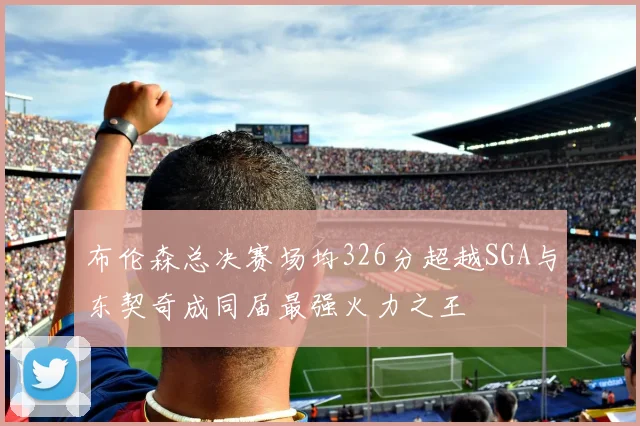 布伦森总决赛场均326分超越SGA与东契奇成同届最强火力之王