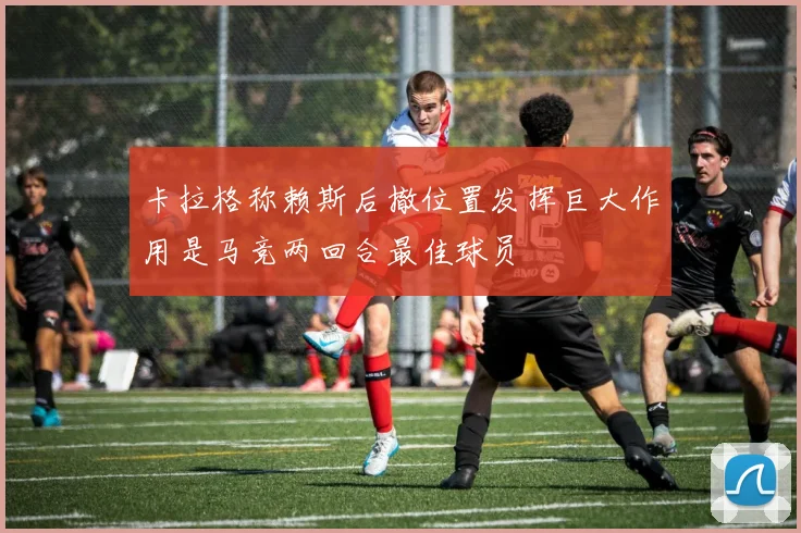 卡拉格称赖斯后撤位置发挥巨大作用是马竞两回合最佳球员