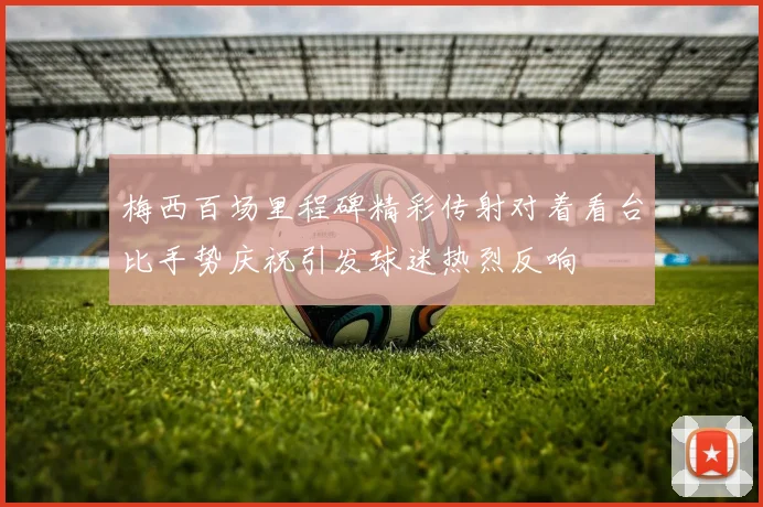 梅西百场里程碑精彩传射对着看台比手势庆祝引发球迷热烈反响