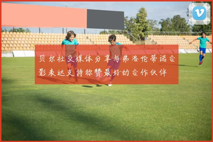 贝尔社交媒体分享与弗洛伦蒂诺合影表达支持称赞最好的合作伙伴
