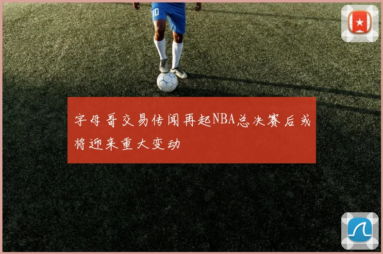字母哥交易传闻再起NBA总决赛后或将迎来重大变动