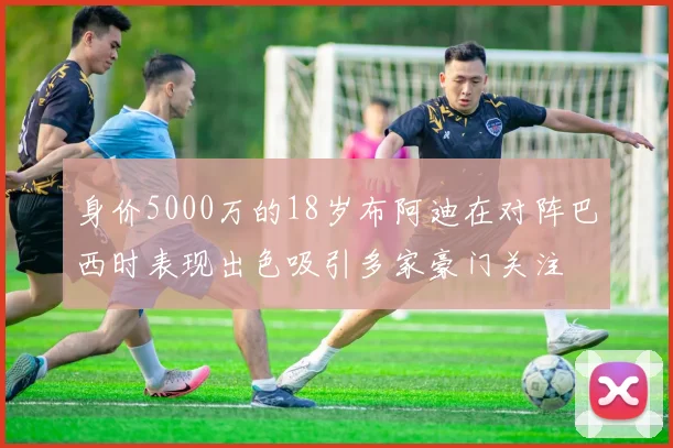 身价5000万的18岁布阿迪在对阵巴西时表现出色吸引多家豪门关注
