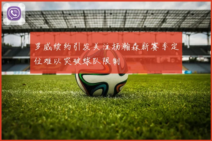 罗威续约引发关注杨瀚森新赛季定位难以突破球队限制