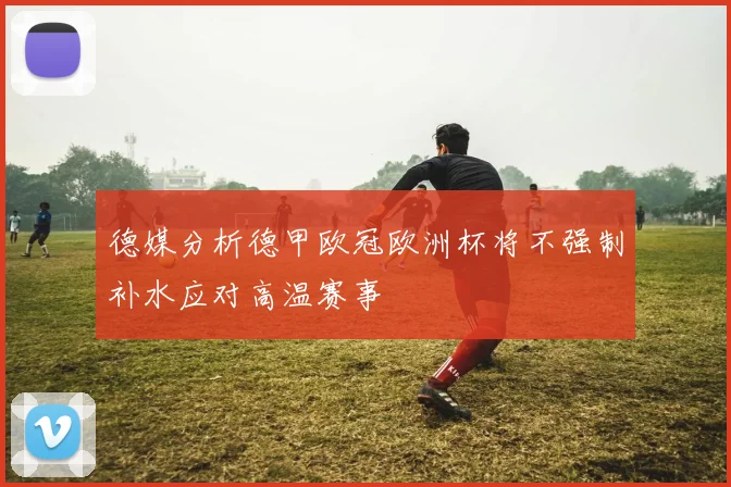 德媒分析德甲欧冠欧洲杯将不强制补水应对高温赛事