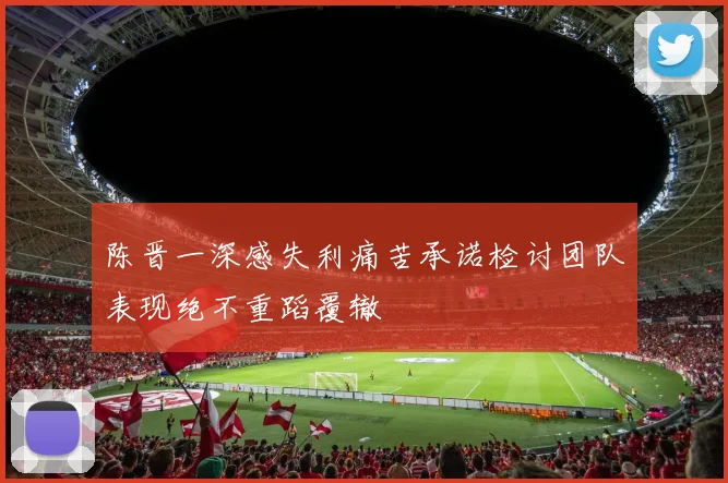 陈晋一深感失利痛苦承诺检讨团队表现绝不重蹈覆辙