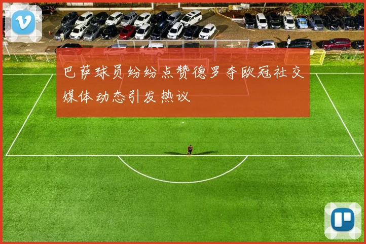 巴萨球员纷纷点赞德罗夺欧冠社交媒体动态引发热议