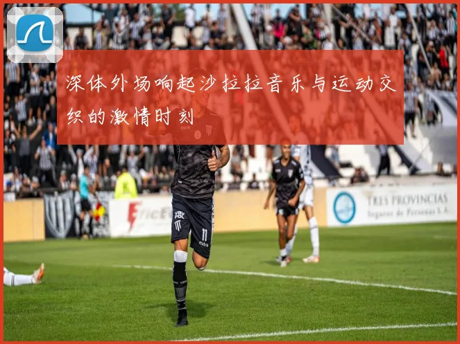深体外场响起沙拉拉音乐与运动交织的激情时刻
