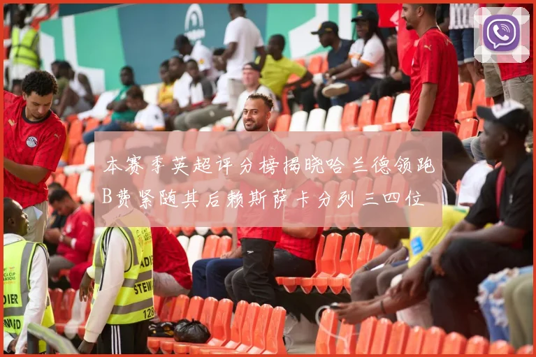 本赛季英超评分榜揭晓哈兰德领跑B费紧随其后赖斯萨卡分列三四位