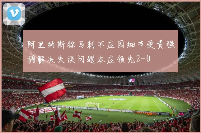 阿里纳斯称马刺不应因细节受责强调解决失误问题本应领先2-0